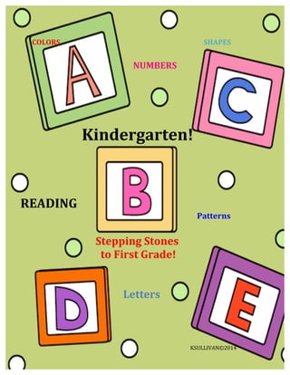  	
  	
  	
  	
  	
  	
  COLORS	
  	
  	
  	
  	
  	
  	
  	
  	
  	
  	
  	
  	
  	
  	
  	
  	
  	
  	
  	
  	
  	
  	
  	
  	
  	
  	
  	
  	
  	
  	
  	
  	
  	
  	
  	
  	
  	
  	
  	
  	
  	
  	
  	
  	
  	
  	
  	
  	
  	
  	
  	
  	
  	
  	
  	
  	
  	
  	
  	
  	
  	
  	
  	
  	
  	
  	
  	
  	
  	
  	
  	
  	
  	
  	
  	
  	
  	
  	
  	
  	
  	
  	
  	
  	
  	
  SHAPES	
  
	
  	
  	
  	
  	
  	
  	
  	
  	
  	
  	
  	
  	
  	
  	
  	
  	
  	
  	
  	
  	
  	
  	
  	
  	
  	
  	
  	
  	
  	
  	
  	
  	
  	
  	
  	
  	
  	
  	
  	
  	
  	
  	
  	
  
	
  	
  
	
  	
  	
  	
  	
  	
  	
  	
  	
  	
  	
  	
  	
  	
  	
  	
  	
  	
  	
  	
  	
  	
  	
  	
  	
  	
  	
  	
  	
  	
  	
  	
  	
  	
  	
  	
  	
  	
  	
  	
  	
  	
  	
  	
  	
  	
  	
  	
  	
  	
  	
  	
  	
  	
  	
  	
  	
  	
  	
  	
  	
  	
  	
  	
  	
  	
  	
  	
  	
  	
  	
  	
  	
  	
  	
  	
  	
  	
  	
  	
  	
  	
  	
  	
  	
  	
  	
  	
  	
  	
  NUMBERS	
  
	
  
	
  
	
  
	
  
	
  
	
  
	
  
	
  
	
  	
  	
  	
  	
  	
  	
  	
  	
  	
  	
  	
  	
  	
  	
  	
  	
  	
  	
  	
  	
  	
  	
  	
  	
  	
  	
  	
  	
  	
  	
  	
  	
  	
  	
  	
  	
  	
  	
  	
  	
  	
  	
  	
  	
  	
  	
  	
  	
  Kindergarten!	
  	
  
	
  
	
  	
  
	
  
READING	
  
	
  	
  	
  	
  	
  	
  	
  	
  	
  	
  	
  	
  	
  	
  	
  	
  	
  	
  	
  	
  	
  	
  	
  	
  	
  	
  	
  	
  	
  	
  	
  	
  	
  	
  	
  	
  	
  	
  	
  	
  	
  	
  	
  	
  	
  	
  	
  	
  	
  	
  	
  	
  	
  	
  	
  	
  	
  	
  	
  	
  	
  	
  	
  	
  	
  	
  	
  	
  	
  	
  	
  	
  	
  	
  	
  	
  	
  	
  	
  	
  	
  	
  	
  	
  	
  	
  	
  	
  	
  	
  	
  	
  	
  	
  Patterns	
  
	
  	
  	
  	
  	
  	
  	
  	
  	
  	
  	
  	
  	
  	
  
	
  	
  	
  	
  	
  	
  	
  	
  	
  	
  	
  	
  	
  	
  	
  	
  	
  	
  	
  	
  	
  	
  	
  	
  	
  	
  	
  	
  	
  	
  Stepping	
  Stones	
  
	
  	
  	
  	
  	
  	
  	
  	
  	
  	
  	
  	
  	
  	
  	
  	
  	
  	
  	
  	
  	
  	
  	
  	
  	
  	
  	
  	
  	
  	
  	
  	
  to	
  First	
  Grade!	
  	
  	
  
	
  
	
  
	
  	
  	
  	
  	
  	
  	
  	
  	
  	
  	
  	
  	
  	
  	
  	
  	
  	
  	
  	
  	
  	
  	
  	
  	
  	
  	
  	
  	
  	
  	
  	
  	
  	
  	
  	
  	
  	
  	
  	
  	
  Letters	
  
	
  	
  	
  	
  	
  	
  	
  	
  	
  	
  	
  	
  	
  KSULLIVAN©2014	
  
 