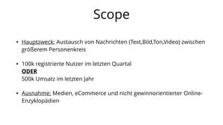 Scope
• Hauptzweck: Austausch von Nachrichten (Text,Bild,Ton,Video) zwischen
größerem Personenkreis
• 100k registrierte Nutzer im letzten Quartal
ODER
500k Umsatz im letzten Jahr
• Ausnahme: Medien, eCommerce und nicht gewinnorientierter Online-
Enzyklopädien
 