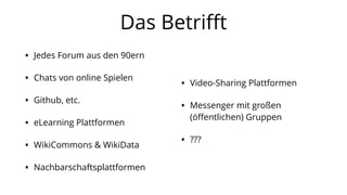 Das Betriﬀt
• Jedes Forum aus den 90ern
• Chats von online Spielen
• Github, etc.
• eLearning Plattformen
• WikiCommons & WikiData
• Nachbarschaftsplattformen
• Video-Sharing Plattformen
• Messenger mit großen
(öﬀentlichen) Gruppen
• ???
 