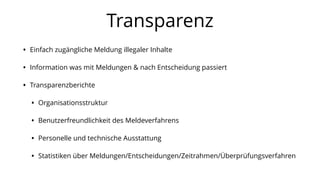 Transparenz
• Einfach zugängliche Meldung illegaler Inhalte
• Information was mit Meldungen & nach Entscheidung passiert
• Transparenzberichte
• Organisationsstruktur
• Benutzerfreundlichkeit des Meldeverfahrens
• Personelle und technische Ausstattung
• Statistiken über Meldungen/Entscheidungen/Zeitrahmen/Überprüfungsverfahren
 