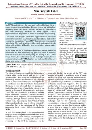 International Journal of Trend in Scientific Research and Development (IJTSRD)
Volume 6 Issue 4, May-June 2022 Available Online: www.ijtsrd.com e-ISSN: 2456 – 6470
@ IJTSRD | Unique Paper ID – IJTSRD49969 | Volume – 6 | Issue – 4 | May-June 2022 Page 302
Non Fungible Token
Pranav Khandle, Sankalp Murudkar
Department of MCA SEM VI, ASM College of Computer Science, Thane, Maharashtra, India
ABSTRACT
An NFT is a digital asset that represents real-world objects like art,
music, in-game items and videos. They are bought and sold online,
frequently with cryptocurrency, and they are generally encoded with
the same underlying software as many cryptos. Unlike
cryptocurrencies, they cannot be traded or exchanged at equivalency.
This differs from fungible tokens like cryptocurrencies, which are
identical to each other and, therefore, can be used as a medium for
commercial transactions. Types of NFT data units may be associated
with digital files such as photos, videos, and audio each token is
uniquely identifiable, NFTs differ from blockchain cryptocurrencies,
such as Bitcoin.
In this paper, we aim to simplify the journey for anyone looking to
understand this new technology by providing them a thorough
overview which includes investigating the history of NFT, what
brings it value, the technical details, the challenges it faces, the use
cases, security, risks, NFT Marketplace and Vulnerability of the new
digital asset world of NFT.
KEYWORDS: Non Fungible Token, Etherium, Money Laundering,
NFT, ERC 1155, ERC 721
How to cite this paper: Pranav Khandle |
Sankalp Murudkar "Non Fungible
Token" Published in
International Journal
of Trend in
Scientific Research
and Development
(ijtsrd), ISSN: 2456-
6470, Volume-6 |
Issue-4, June 2022,
pp.302-310, URL:
www.ijtsrd.com/papers/ijtsrd49969.pdf
Copyright © 2022 by author(s) and
International Journal of Trend in
Scientific Research and Development
Journal. This is an
Open Access article
distributed under the
terms of the Creative Commons
Attribution License (CC BY 4.0)
(http://creativecommons.org/licenses/by/4.0)
INTRODUCTION
The origin of the concept which led to the creation of
today's NFTs can be traced back to 2012 when
“colored coins” were being discussed in the bitcoin
community. The idea of colored coins was simple yet
novel, as we all know that bitcoins are fungible, that
is, one bitcoin can't be differentiated from another.
However, it was observed that by meticulously
tracing back the origin of a particular bitcoin, it was
feasible to distinguish it from others by assigning a
'color'. The use cases of this new concept included
digital collectibles, community currencies, corporate
currencies, smart properties, and issuing shares of a
company. Through various research papers were
written on it, including one from Vitalik Buterin,
Ethereum's founder, the idea of colored coins didn't
materialize due to the reluctance of the bitcoin
community, but it certainly laid the foundation for
NFTs.
In 2019, NFT marketplaces, or exchanges launched,
the popular ones being Opensea.io and Rarible. Users
could trade using smart contracts, allowing trustless
transactions to happen securely, and a record of the
ownership of the NFT is maintained on the
blockchain. Further, the creator of the NFT gets
royalties whenever it is re-sold to a buyer. With the
features of scarcity, high liquidity, valid ownership,
royalties to the creator, secure trustless transactions,
and ease of exchange NFTs tend to have the potential
to become intellectual properties. This is what
ascribes value to it. As a result of which the artist
Beeple was able to sell their digital art as an NFT for
about $69 million and Twitter's CEO Jack Dorsey
sold the first-ever tweet for about $2.9 million. Even
though NFTs have gained a lot of attention in a short
period, one should not take it for granted, it is still in
the initial stages of its development. There are many
challenges yet to be overcome and many
opportunities to be explored. Through this paper, we
intend to provide a one-stop-shop for anyone looking
to grasp this new concept by going through the
overview of what an NFT is and how it is made,
going into the technical details of it, explore the
potential use cases, point out the challenges and lastly
correlate the price action of NFTs and the active
wallet addresses to the market price of Bitcoin and
Ethereum.
IJTSRD49969
 