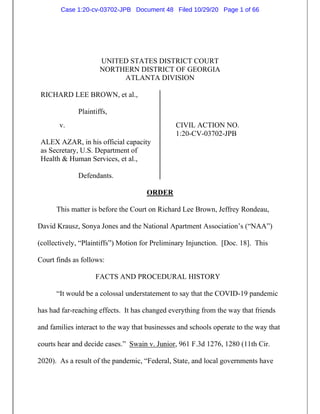 UNITED STATES DISTRICT COURT
NORTHERN DISTRICT OF GEORGIA
ATLANTA DIVISION
RICHARD LEE BROWN, et al.,
Plaintiffs,
v. CIVIL ACTION NO.
1:20-CV-03702-JPB
ALEX AZAR, in his official capacity
as Secretary, U.S. Department of
Health & Human Services, et al.,
Defendants.
ORDER
This matter is before the Court on Richard Lee Brown, Jeffrey Rondeau,
David Krausz, Sonya Jones and the National Apartment Association’s (“NAA”)
(collectively, “Plaintiffs”) Motion for Preliminary Injunction. [Doc. 18]. This
Court finds as follows:
FACTS AND PROCEDURAL HISTORY
“It would be a colossal understatement to say that the COVID-19 pandemic
has had far-reaching effects. It has changed everything from the way that friends
and families interact to the way that businesses and schools operate to the way that
courts hear and decide cases.” Swain v. Junior, 961 F.3d 1276, 1280 (11th Cir.
2020). As a result of the pandemic, “Federal, State, and local governments have
Case 1:20-cv-03702-JPB Document 48 Filed 10/29/20 Page 1 of 66
 