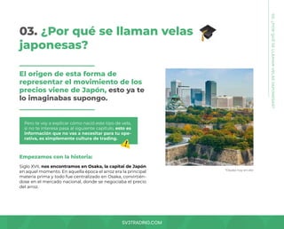 SV3TRADING.COM
03. ¿Por qué se llaman velas
japonesas?
El origen de esta forma de
representar el movimiento de los
precios viene de Japón, esto ya te
lo imaginabas supongo.
Pero te voy a explicar cómo nació este tipo de vela,
si no te interesa pasa al siguiente capítulo, esto es
información que no vas a necesitar para tu ope-
rativa, es simplemente cultura de trading.
Empezamos con la historia:
Siglo XVII, nos encontramos en Osaka, la capital de Japón
en aquel momento. En aquella época el arroz era la principal
materia prima y todo fue centralizado en Osaka, convirtién-
dose en el mercado nacional, donde se negociaba el precio
del arroz.
*Osaka hoy en día
03.
¿POR
QUÉ
SE
LLAMAN
VELAS
JAPONESAS?
 