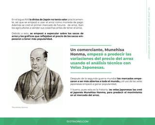 SV3TRADING.COM
En el sigue XVII la divisa de Japón no tenía valor prácticamen-
te, así que se empezó a usar el arroz como moneda de pago.
Además se creó el primer mercado de futuros de arroz, iban
los agricultores a vender sus cosechas antes de tener el arroz,
Debido a esto, se empezó a especular sobre los sacos de
arroz y los gráficos que reflejaban el precio de los sacos em-
pezaron a tener más popularidad.
03.
¿POR
QUÉ
SE
LLAMAN
VELAS
JAPONESAS?
*Munehisa Honma
Después de la segunda guerra mundial los mercados empe-
zaron a ser más abiertos a todo el mundo, y el uso de las velas
japonesas empezó a ganar popularidad,
Y bueno, pues esta es la historia, las velas japonesas las creó
el japonés Munehisa Honma, para predecir el movimiento
en el mercado del arroz.
Un comerciante, Munehisa
Honma, empezó a predecir las
variaciones del precio del arroz
usando el análisis técnico con
Velas Japonesas.
 