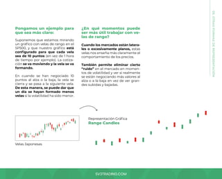 SV3TRADING.COM
Pongamos un ejemplo para
que sea más claro:
Suponemos que estamos mirando
un gráfico con velas de rango en el
SP500, y que nuestro gráfico está
configurado para que cada vela
sea de 10 puntos (en vez de 1 hora
de tiempo por ejemplo). La cotiza-
ción se va moviendo y la vela se va
formando.
En cuando se han negociado 10
puntos al alza o la baja, la vela se
cierra y se pasa a la siguiente vela.
De esta manera, se puede dar que
un día se hayan formado menos
velas si la volatilidad ha sido menor.
¿En qué momentos puede
ser más útil trabajar con ve-
las de rango?
Cuando los mercados están latera-
les o excesivamente planos, estas
velas nos enseña más claramente el
comportamiento de los precios.
También permite eliminar cierto
“ruido” en el mercado en momen-
tos de volatilidad y ver si realmente
se están negociando más valores al
alza o a la baja en vez de ver gran-
des subidas y bajadas.
05.
OTRAS
FORMAS
DE
REPRESENTACIÓN
Velas Japonesas
Representación Gráfica
Range Candles
 