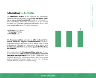 SV3TRADING.COM
07.
TIPOS
DE
VELAS
JAPONESAS
Un «Marubozu alcista» es una pauta de una sola vela al-
cista, de gran tamaño y sin sombras. Un Marubozu impli-
ca un aumento de la cotización desde el inicio de la se-
sión hasta llegar al máximo, momento en el que finaliza
la sesión, por tanto es una señal fuertemente alcista pero
que necesitará una confirmación posterior.
El «Marubozu alcista cerrado» se diferencia del ante-
rior en tener una pequeña sombra inferior que se for-
ma, normalmente, en el inicio de la sesión. Esta sombra
indica cierta indecisión en el comienzo de la sesión pero
la interpretación final es la misma que el del Marubozu
sin sombras.
Otra variante es el «Marubozu alcista abierto». Al con-
trario del anterior, el Marubozu alcista abierto tiene una
pequeña mecha superior, que indica cierta duda al fi-
nal de la sesión. Por tanto, se considera que tiene menos
potencia que el Marubozu alcista cerrado y el Marubozu
alcista. (Ambos necesitan confirmación).
Patrón: Confirmación.
Tendencia: Alcista.
Fiabilidad: Alta.
Marubozu Alcista
 