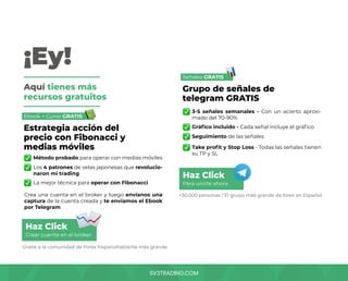 SV3TRADING.COM
¡Ey!
Aquí tienes más
recursos gratuitos
Ebook + Curso GRATIS
Señales GRATIS
Método probado para operar con medias móviles
Gráfico incluido - Cada señal incluye el gráfico
3-5 señales semanales - Con un acierto aproxi-
mado del 70-90%
La mejor técnica para operar con Fibonacci
Take profit y Stop Loss - Todas las señales tienen
su TP y SL
Crea una cuenta en el broker y luego envíanos una
captura de la cuenta creada y te enviamos el Ebook
por Telegram
Los 4 patrones de velas japonesas que revolucio-
naron mi trading
Seguimiento de las señales
+30.000 personas / El grupo más grande de forex en Español
Únete a la comunidad de Forex hispanohablante más grande
Estrategia acción del
precio con Fibonacci y
medias móviles
Grupo de señales de
telegram GRATIS
Crear cuenta en el broker
Para unirte ahora
Haz Click
Haz Click
 