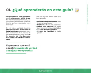 SV3TRADING.COM
01. ¿Qué aprenderás en esta guía?
Los patrones de velas japonesas
son una forma muy eficaz de ver
los movimientos del mercado, y es
con diferencia el método para ana-
lizar los gráficos más usados entre
los traders.
En esté ebook vamos a hacer un
pequeño repaso a las los tipos de
velas japonesas que existen, tam-
bién hablaremos de la historia de
las velas japonesas y sobre todo, de
los patrones de velas japonesas
más usados y más fiables del mer-
cado.
Estas son algunas de las cosas que
vas a aprender:
Patrones de velas japonesas más
importantes y fiables
Explicación de las velas japonesas
Operar con patrones de velas
japonesas de una manera efectiva
Los tipos de velas japonesas
El nivel de fiabilidad de cada
patrón
Esperamos que esté
ebook te ayude de verdad
a mejorar tu operativa
01.
CONTENIDOS
DE
ESTA
GUÍA
 