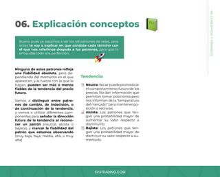 SV3TRADING.COM
06. Explicación conceptos
Ninguno de estos patrones refleja
una fiabilidad absoluta, pero de-
pendiendo del momento en el que
aparezcan, y la fuerza con la que lo
hagan, pueden ser más o menos
fiables de la tendencia del precio
futuro.
Vamos a distinguir entre patro-
nes de cambio, de indecisión, o
de continuación de la tendencia,
y vamos a utilizar diferentes com-
ponentes para señalar la dirección
futura de la tendencia al recono-
cer un patrón (neutral, alcista o
bajista), y marcar la fiabilidad del
patrón que estamos observando
(muy baja, baja, media, alta, o muy
alta)
Tendencia:
Neutra: No se puede pronosticar
el comportamiento futuro de los
precios. No dan información que
permitan tomar posiciones pero
nos informan de la “temperatura
del mercado” para mantener po-
sición o retirarse.
Alcista: Los patrones que ten-
gan una probabilidad mayor de
aumentar su valor respecto a
disminuirlo.
Bajista: Los patrones que ten-
gan una probabilidad mayor de
disminuir su valor respecto a au-
mentarlo.
Bueno pues ya pasamos a ver los 48 patrones de velas, pero
antes te voy a explicar en que consiste cada término con
el que nos referimos después a los patrones, para que lo
entiendas todo a la perfección.
06.
CONCEPTOS
Y
TÉRMINOS
 