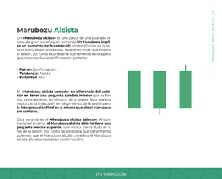 SV3TRADING.COM
07.
TIPOS
DE
VELAS
JAPONESAS
Un «Marubozu alcista» es una pauta de una sola vela al-
cista, de gran tamaño y sin sombras. Un Marubozu impli-
ca un aumento de la cotización desde el inicio de la se-
sión hasta llegar al máximo, momento en el que finaliza
la sesión, por tanto es una señal fuertemente alcista pero
que necesitará una confirmación posterior.
El «Marubozu alcista cerrado» se diferencia del ante-
rior en tener una pequeña sombra inferior que se for-
ma, normalmente, en el inicio de la sesión. Esta sombra
indica cierta indecisión en el comienzo de la sesión pero
la interpretación final es la misma que el del Marubozu
sin sombras.
Otra variante es el «Marubozu alcista abierto». Al con-
trario del anterior, el Marubozu alcista abierto tiene una
pequeña mecha superior, que indica cierta duda al fi-
nal de la sesión. Por tanto, se considera que tiene menos
potencia que el Marubozu alcista cerrado y el Marubozu
alcista. (Ambos necesitan confirmación).
Patrón: Confirmación.
Tendencia: Alcista.
Fiabilidad: Alta.
Marubozu Alcista
 