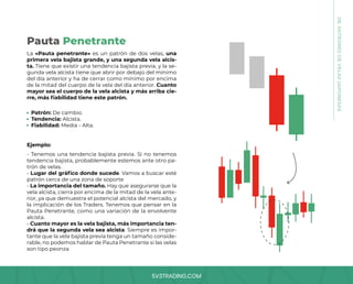 SV3TRADING.COM
08.
PATRONES
DE
VELAS
JAPONESAS
La «Pauta penetrante» es un patrón de dos velas, una
primera vela bajista grande, y una segunda vela alcis-
ta. Tiene que existir una tendencia bajista previa, y la se-
gunda vela alcista tiene que abrir por debajo del mínimo
del día anterior y ha de cerrar como mínimo por encima
de la mitad del cuerpo de la vela del día anterior. Cuanto
mayor sea el cuerpo de la vela alcista y más arriba cie-
rre, más fiabilidad tiene este patrón.
- Tenemos una tendencia bajista previa. Si no tenemos
tendencia bajista, probablemente estemos ante otro pa-
trón de velas.
- Lugar del gráfico donde sucede. Vamos a buscar esté
patrón cerca de una zona de soporte
- La importancia del tamaño. Hay que asegurarse que la
vela alcista, cierra por encima de la mitad de la vela ante-
rior, ya que demuestra el potencial alcista del mercado, y
la implicación de los Traders. Tenemos que pensar en la
Pauta Penetrante, como una variación de la envolvente
alcista.
- Cuanto mayor es la vela bajista, más importancia ten-
drá que la segunda vela sea alcista. Siempre es impor-
tante que la vela bajista previa tenga un tamaño conside-
rable, no podemos hablar de Pauta Penetrante si las velas
son tipo peonza
Patrón: De cambio.
Tendencia: Alcista.
Fiabilidad: Media - Alta.
Ejemplo:
Pauta Penetrante
 