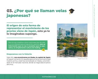 SV3TRADING.COM
03. ¿Por qué se llaman velas
japonesas?
El origen de esta forma de
representar el movimiento de los
precios viene de Japón, esto ya te
lo imaginabas supongo.
Pero te voy a explicar cómo nació este tipo de vela,
si no te interesa pasa al siguiente capítulo, esto es
información que no vas a necesitar para tu ope-
rativa, es simplemente cultura de trading.
Empezamos con la historia:
Siglo XVII, nos encontramos en Osaka, la capital de Japón
en aquel momento. En aquella época el arroz era la principal
materia prima y todo fue centralizado en Osaka, convirtién-
dose en el mercado nacional, donde se negociaba el precio
del arroz.
*Osaka hoy en día
03.
¿POR
QUÉ
SE
LLAMAN
VELAS
JAPONESAS?
 