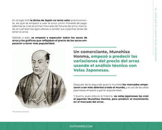 SV3TRADING.COM
En el siglo XVII la divisa de Japón no tenía valor prácticamen-
te, así que se empezó a usar el arroz como moneda de pago.
Además se creó el primer mercado de futuros de arroz, merca-
do al cual iban los agricultores a vender sus cosechas antes de
tener el arroz.
Debido a esto, se empezó a especular sobre los sacos de
arroz y los gráficos que reflejaban el precio de los sacos em-
pezaron a tener más popularidad.
03.
¿POR
QUÉ
SE
LLAMAN
VELAS
JAPONESAS?
*Munehisa Honma
Después de la segunda guerra mundial los mercados empe-
zaron a ser más abiertos a todo el mundo, y el uso de las velas
japonesas empezó a ganar popularidad,
Y bueno, pues esta es la historia, las velas japonesas las creó
el japonés Munehisa Honma, para predecir el movimiento
en el mercado del arroz.
Un comerciante, Munehisa
Honma, empezó a predecir las
variaciones del precio del arroz
usando el análisis técnico con
Velas Japonesas.
 