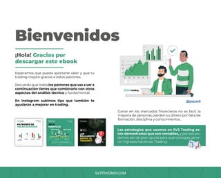 SV3TRADING.COM
Bienvenidos
Esperamos que pueda aportarte valor y que tu
trading mejore gracias a estos patrones.
Recuerda que todos los patrones que vas a ver a
continuación tienes que combinarlo con otros
aspectos del análisis técnico y fundamental.
En instagram subimos tips que también te
ayudarán a mejorar en trading.
@yus.sv3
Ganar en los mercados financieros no es fácil, la
mayoría de personas pierden su dinero por falta de
formación, disciplina y conocimientos.
¡Hola! Gracias por
descargar este ebook
Las estrategias que usamos en SV3 Trading es-
tán demostradas que son rentables, y por eso po-
demos ser de gran ayuda para que consigas gene-
rar ingresos haciendo Trading.
 