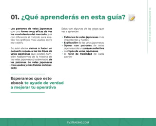 SV3TRADING.COM
01. ¿Qué aprenderás en esta guía?
Los patrones de velas japonesas
son una forma muy eficaz de ver
los movimientos del mercado, y es
con diferencia el método para ana-
lizar los gráficos más usados entre
los traders.
En esté ebook vamos a hacer un
pequeño repaso a las los tipos de
velas japonesas que existen, tam-
bién hablaremos de la historia de
las velas japonesas y sobre todo, de
los patrones de velas japonesas
más usados y más fiables del mer-
cado.
Estas son algunas de las cosas que
vas a aprender:
Patrones de velas japonesas más
importantes y fiables
Explicación de las velas japonesas
Operar con patrones de velas
japonesas de una manera efectiva
Los tipos de velas japonesas
El nivel de fiabilidad de cada
patrón
Esperamos que este
ebook te ayude de verdad
a mejorar tu operativa
01.
CONTENIDOS
DE
ESTA
GUÍA
 