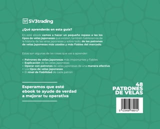 48
PATRONES
DE VELAS
En esté ebook vamos a hacer un pequeño repaso a las los
tipos de velas japonesas que existen, también hablaremos de
la historia de las velas japonesas y sobre todo, de los patrones
de velas japonesas más usados y más fiables del mercado.
¿Qué aprenderás en esta guía?
Estas son algunas de las cosas que vas a aprender:
Patrones de velas japonesas más importantes y fiables
Explicación de las velas japonesas
Operar con patrones de velas japonesas de una manera efectiva
Los tipos de velas japonesas
El nivel de fiabilidad de cada patrón
Esperamos que esté
ebook te ayude de verdad
a mejorar tu operativa
 