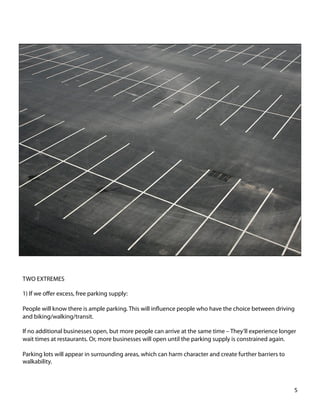 TWO EXTREMES
1) If we oﬀer excess, free parking supply:
People will know there is ample parking. This will inﬂuence people who have the choice between driving
and biking/walking/transit.
If no additional businesses open, but more people can arrive at the same time – They’ll experience longer
wait times at restaurants. Or, more businesses will open until the parking supply is constrained again.
Parking lots will appear in surrounding areas, which can harm character and create further barriers to
walkability.
5	
  
 