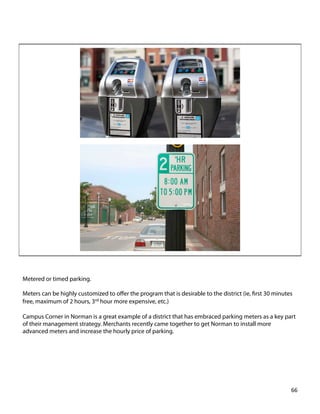 Metered or timed parking.
Meters can be highly customized to oﬀer the program that is desirable to the district (ie, ﬁrst 30 minutes
free, maximum of 2 hours, 3rd hour more expensive, etc.)
Campus Corner in Norman is a great example of a district that has embraced parking meters as a key part
of their management strategy. Merchants recently came together to get Norman to install more
advanced meters and increase the hourly price of parking.
66	
  
 