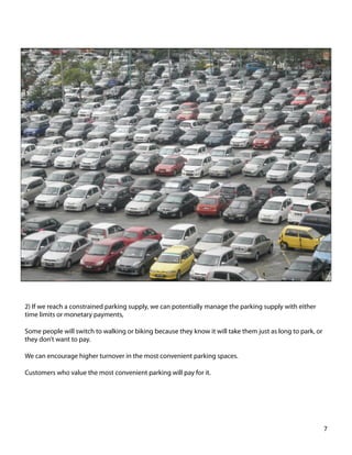 2) If we reach a constrained parking supply, we can potentially manage the parking supply with either
time limits or monetary payments,
Some people will switch to walking or biking because they know it will take them just as long to park, or
they don’t want to pay.
We can encourage higher turnover in the most convenient parking spaces.
Customers who value the most convenient parking will pay for it.
7	
  
 