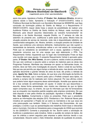 apoio dos pares. Agradece e finaliza. 2º Orador: Ver. Anderson Oliveira. Já com a
palavra saúda a todos. Apresenta a Indicação nº 010/2013-GVAFO, indica à
Prefeitura Municipal de Manicoré e ao Secretário Municipal da SEMINFRA, que faça
conclusão da iluminação pública do Distrito do Matupi; e o Requerimento nº
008/2013-GVAFO, requer desta Casa o estudo da possibilidade de realizar uma
Audiência Pública no Distrito de Santo Antônio do Matupi, neste município de
Manicoré, para discutir assuntos relacionados ao “precário funcionamento” da
Educação e da Saúde Municipal, naquele Distrito, na 1ª semana do mês de
setembro do presente ano. Justifica-se e pede apoio dos pares. Mostra fotos da
situação precária de serviço de merenda, onde não é disponibilizado refeitório; arcondicionados estragados, etc. Mostra, também, a situação precária da Unidade de
Saúde, que evidencia uma estrutura deficiente, medicamentos que não suprem a
necessidade da demanda, ambulâncias velhas e em mal estado de conservação.
Pede que os vereadores se sensibilizem com a causa, agradece e finaliza. O
presidente comunica que há uma equipe que está elaborando o PPA. Faz
Requerimento Verbal, requerendo que no lugar das Considerações Finais se faça
uma reunião com essa equipe. O presente Requerimento Verbal é aprovado pelos
pares. 3º Orador: Ver. Miro Gomes. Já com a palavra, saúda a todos os presentes.
Diz que veio continuar o assunto sobre a compra de materiais para as obras dos
Programas Federais. Manifesta seu interesse em apoiar os fabricantes locais, no
entanto, deve ser feito uma investigação do assunto. Sobre o areal de sua família,
fala que seu pai permitiu por algum tempo a retirada de areia, mas devido uma multa
aplicada decorrente a grande retirada de areia do local, ele proibiu a retirada de
areia. Aparte Ver. Kdé. Sobre os tijolos, diz que teve uma informação da família do
Sr. Nelson Machado, que o mesmo pediu para o Prefeito comprar seus tijolos, no
entanto a compra não foi realizada sem motivo plausível. Por isso afirmou ontem
que poderia haver algum esquema dessa administração. Acredita que apenas deve
ter a boa vontade da administração em ajudar. O orador diz que desconhece o
assunto, dessa forma apresentada, mas mostra seu interesse de que os tijolos
sejam comprados aqui, no entanto, diz que foi informado que não há fornecedores
que se enquadre nos requisitos padrão exigidos pela empresa construtora. Diz que
está disposto a lutar pelos direitos da população. Agradece e finaliza. 4º Orador:
Ver. Uca Galdino. Cumprimenta a todos os presentes. Pede que o presidente
externe as informações das eleições 2012. Parabeniza o Ver. Roberval Neves pela
iniciativa em apresentar o Projeto de Lei sobre os marreteiros e diz que essa era
uma preocupação sua também. Sobre a II Semana dos Economistas, diz que
prestigiou o evento e que as apresentações dos trabalhos foram boas e relevantes
para o município. Convida os Vereadores para a inauguração do CRAS que ocorrerá
no dia 22/08/2013. Comenta a proposição do Ver. Burrim sobre a solicitação de
Audiência e parabeniza-o pela iniciativa. Sobre a questão da compra de tijolos, diz
que há critérios a serem seguidos pela empresa e pelos técnicos devido a sua
complexidade. Discorre sobre o Selo Ambiental, atestado de qualidade do produto,
2

 