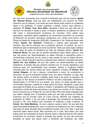 etc. Com isso, acrescenta, que o cimento é comprado aqui, em sua maioria. Aparte
Ver. Michael Breves. Fala que deve ser estabelecida uma parceria do Poder
Executivo com as Olarias, e diz ainda que essa atitude pode resolver os problemas
legais e de qualidade. O orador agradece o aparte, conclui suas palavras e
agradece. 5º Orador. Vera. Nara Nídia. Agradece a Deus por mais este dia de
exercício de mandato e saúda a todos. A oradora questionou às palavras do Ver.
Kdé sobre o desenvolvimento econômico do município. Para validar seus
argumentos, apresenta dados estatísticos do crescimento econômico do município
de Manicoré (na pecuária, agricultura, extrativismo, etc.), tendo como fonte o site
Oficial do Estado do Amazonas (SEPLAN). Parabeniza o Ver. Roberval Neves pelo
Projeto. Aparte. Ver. Bombom. Parabeniza a oradora pela exposição, mas
discorda, pois não foi colocado que a produção diminuiu, no entanto, diz que a
deficiência está na distribuição de renda econômica. Pede que todos sejam realistas
e cita casos de perda de benefícios por falta de interesse político. Aparte Ver.
Roberval Neves. Diz que são de grande importância esses dados técnicos, mas
que não devem ser desconsiderados os dados informais e exemplifica sobre o
conhecimento tradicional que às vezes é mais preciso do que os dados técnicos.
Fala que o Poder Executivo não faz o suficiente para melhorar a situação financeira.
Aparte Ver. Uca Galdino. Diz que não podem ser desconsiderados os dados
estatísticos. A oradora fala que estamos inseridos em um mundo capitalista e que
devemos levar em consideração suas variáveis. Quanto à Audiência Pública
requerida pelo Ver. Burrim presta seu apoio. Agradece e finaliza. 6º Orador: Ver.
Luzinei Delgado. Já com a palavra, cumprimenta a todos. Ao acompanhar a
discussão, diz que os problemas existem como em outros mandatos, ou seja, eles
vão sempre existir, no entanto o trabalho desta Casa é de cobrar as soluções. Dá
seu apoio ao Ver. Burrim na Audiência Pública e se põe à disposição. Apresenta o
Requerimento nº 017/2013 de sua autoria, que requer um grupo gerador para a
comunidade Catutuba. Justifica-se e pede apoio dos pares. Agradece o apoio pela
aprovação do Projeto de sua autoria e finaliza. O presidente cita Projetos que estão
tramitando e ainda não foram aprovados e que devem ser revistos. O Ver. Roberval
Neves comunica que o Projeto de Lei Leite do Meu Filho está sendo estudado para
sua melhor redação final. O presidente pede que não haja acúmulo de Projetos.
Comunica que foi enviada cópia da Carta Convite referente aos trabalhos da
ampliação do CRAS, e diz que está à disposição dos vereadores na Secretaria.
Convida o Ver. Uca Galdino para coordenar os trabalhos e pede a palavra. 7º
Orador. Ver. Sabá Medeiros. Já com a palavra, saúda a todos. Diz que está feliz
pelas discussões estabelecidas, pois é o exercício da cidadania e por ver o interesse
dos pares em obter soluções para os problemas sociais. Cita o Ver. Kdé, o qual está
intervindo pelos oleiros locais. Mas concorda com a Vera. Nara Nídia, pois toda
prática deve ser embasada na teoria. Discorre sobre o desenvolvimento dos setores
econômicos do município. Quanto à situação das olarias, diz que não encontrou
produção de tijolos que possa suprir a demanda das empresas que estão
3

 