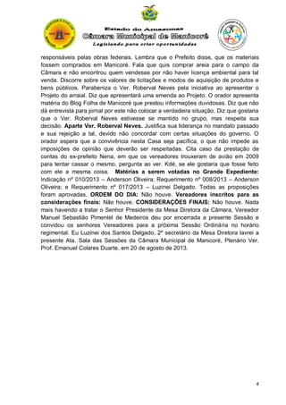 responsáveis pelas obras federais. Lembra que o Prefeito disse, que os materiais
fossem comprados em Manicoré. Fala que quis comprar areia para o campo da
Câmara e não encontrou quem vendesse por não haver licença ambiental para tal
venda. Discorre sobre os valores de licitações e modos de aquisição de produtos e
bens públicos. Parabeniza o Ver. Roberval Neves pela iniciativa ao apresentar o
Projeto do arraial. Diz que apresentará uma emenda ao Projeto. O orador apresenta
matéria do Blog Folha de Manicoré que prestou informações duvidosas. Diz que não
dá entrevista para jornal por este não colocar a verdadeira situação. Diz que gostaria
que o Ver. Roberval Neves estivesse se mantido no grupo, mas respeita sua
decisão. Aparte Ver. Roberval Neves. Justifica sua liderança no mandato passado
e sua rejeição a tal, devido não concordar com certas situações do governo. O
orador espera que a convivência nesta Casa seja pacífica, o que não impede as
imposições de opinião que deverão ser respeitadas. Cita caso da prestação de
contas do ex-prefeito Nena, em que os vereadores trouxeram de avião em 2009
para tentar cassar o mesmo, pergunta ao ver. Kdé, se ele gostaria que fosse feito
com ele a mesma coisa. Matérias a serem votadas no Grande Expediente:
Indicação nº 010/2013 – Anderson Oliveira; Requerimento nº 008/2013 – Anderson
Oliveira; e Requerimento nº 017/2013 – Luzinei Delgado. Todas as proposições
foram aprovadas. ORDEM DO DIA: Não houve. Vereadores inscritos para as
considerações finais: Não houve. CONSIDERAÇÕES FINAIS: Não houve. Nada
mais havendo a tratar o Senhor Presidente da Mesa Diretora da Câmara, Vereador
Manuel Sebastião Pimentel de Medeiros deu por encerrada a presente Sessão e
convidou os senhores Vereadores para a próxima Sessão Ordinária no horário
regimental. Eu Luzinei dos Santos Delgado, 2º secretário da Mesa Diretora lavrei a
presente Ata. Sala das Sessões da Câmara Municipal de Manicoré, Plenário Ver.
Prof. Emanuel Colares Duarte, em 20 de agosto de 2013.

4

 