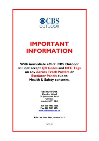 IMPORTANT
    INFORMATION

 With immediate effect, CBS Outdoor
will not accept QR Codes and NFC Tags
     on any Across Track Posters or
         Escalator Panels due to
        Health & Safety concerns.


                 CBS OUTDOOR
                 Camden Wharf
               28 Jamestown Road
                    Camden
                London NW1 7BY

              Tel: 020 7482 3000
              Fax: 020 7485 6554
             www.cbsoutdoor.co.uk


         Effective from 14th January 2013


                     P_ATT_023
 
