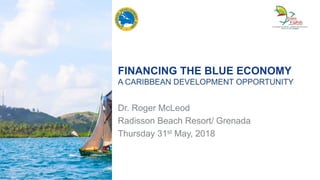 FINANCING THE BLUE ECONOMY
A CARIBBEAN DEVELOPMENT OPPORTUNITY
Dr. Roger McLeod
Radisson Beach Resort/ Grenada
Thursday 31st May, 2018
 