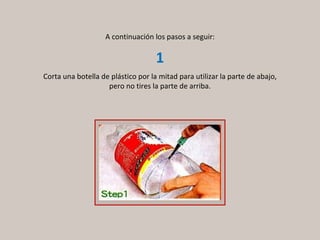 A continuación los pasos a seguir: Corta una botella de plástico por la mitad para utilizar la parte de abajo, pero no tires la parte de arriba. 1 