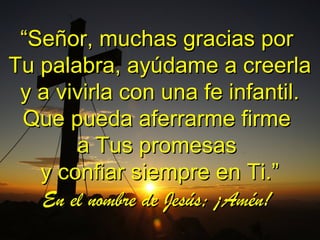 ““Señor, muchas gracias porSeñor, muchas gracias por
Tu palabra, ayúdame a creerlaTu palabra, ayúdame a creerla
y a vivirla con una fe infantil.y a vivirla con una fe infantil.
Que pueda aferrarme firmeQue pueda aferrarme firme
a Tus promesasa Tus promesas
y confiar siempre en Ti.”y confiar siempre en Ti.”
En el nombre de Jesús; ¡Amén!En el nombre de Jesús; ¡Amén!
 