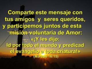 Comparte este mensaje conComparte este mensaje con
tus amigos y seres queridos,tus amigos y seres queridos,
y participemos juntos de estay participemos juntos de esta
misión voluntaria de Amor:misión voluntaria de Amor:
«¡«¡Y les dijo:Y les dijo:
Id por todo el mundo y predicadId por todo el mundo y predicad
el evangelio a toda criaturael evangelio a toda criatura!»!»
(Marcos 16:15)(Marcos 16:15)
 