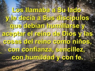 Los llamaba a Su ladoLos llamaba a Su lado
y le decía a Sus discípulosy le decía a Sus discípulos
que debían humillarse yque debían humillarse y
aceptar el reino de Dios y lasaceptar el reino de Dios y las
cosas del reino como niños,cosas del reino como niños,
con confianza, sencillez,con confianza, sencillez,
con humildad y con fe.con humildad y con fe.
 