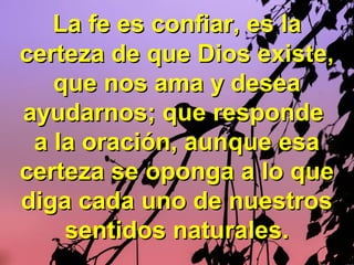 La fe es confiar, es laLa fe es confiar, es la
certeza de que Dios existe,certeza de que Dios existe,
que nos ama y deseaque nos ama y desea
ayudarnos; que respondeayudarnos; que responde
a la oración, aunque esaa la oración, aunque esa
certeza se oponga a lo quecerteza se oponga a lo que
diga cada uno de nuestrosdiga cada uno de nuestros
sentidos naturales.sentidos naturales.
 