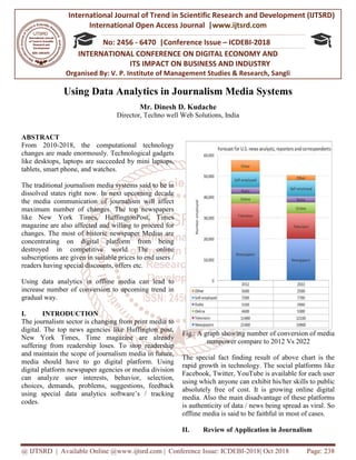 International Journal of Trend in
International Open Access Journal
ISSN No: 2456
INTERNATIONAL CON
ITS IMPACT ON BUSINESS AND INDUSTRY
Organised By: V. P. Institute of Management Studies & Research, Sangli
@ IJTSRD | Available Online @www.ijtsrd.com
Using Data Analytics
Director,
ABSTRACT
From 2010-2018, the computational technology
changes are made enormously. Technological gadgets
like desktops, laptops are succeeded by mini laptops,
tablets, smart phone, and watches.
The traditional journalism media systems said to be in
dissolved states right now. In next upcoming decade
the media communication of journalism will affect
maximum number of changes. The top newspapers
like New York Times, HuffingtonPost, Times
magazine are also affected and willing to proceed for
changes. The most of historic newspaper Medias are
concentrating on digital platform from being
destroyed in competitive world. The online
subscriptions are given in suitable prices to end users /
readers having special discounts, offers etc.
Using data analytics in offline media can lead to
increase number of conversion to upcoming trend in
gradual way.
I. INTRODUCTION
The journalism sector is changing from print media to
digital. The top news agencies like Huffington post,
New York Times, Time magazine are already
suffering from readership loses. To stop readership
and maintain the scope of journalism media in future,
media should have to go digital platform. Using
digital platform newspaper agencies or media division
can analyze user interests, behavior, selection,
choices, demands, problems, suggestions, feedback
using special data analytics software’s / tracking
codes.
International Journal of Trend in Scientific Research and Development (IJTSRD)
International Open Access Journal |www.ijtsrd.com
ISSN No: 2456 - 6470 |Conference Issue – ICDEBI-2018
INTERNATIONAL CONFERENCE ON DIGITAL ECONOMY AND
TS IMPACT ON BUSINESS AND INDUSTRY
Organised By: V. P. Institute of Management Studies & Research, Sangli
www.ijtsrd.com | Conference Issue: ICDEBI-2018| Oct
Using Data Analytics in Journalism Media Systems
Mr. Dinesh D. Kudache
Director, Techno well Web Solutions, India
2018, the computational technology
changes are made enormously. Technological gadgets
like desktops, laptops are succeeded by mini laptops,
The traditional journalism media systems said to be in
dissolved states right now. In next upcoming decade
the media communication of journalism will affect
maximum number of changes. The top newspapers
HuffingtonPost, Times
magazine are also affected and willing to proceed for
changes. The most of historic newspaper Medias are
concentrating on digital platform from being
destroyed in competitive world. The online
s to end users /
readers having special discounts, offers etc.
Using data analytics in offline media can lead to
increase number of conversion to upcoming trend in
The journalism sector is changing from print media to
The top news agencies like Huffington post,
New York Times, Time magazine are already
suffering from readership loses. To stop readership
and maintain the scope of journalism media in future,
media should have to go digital platform. Using
newspaper agencies or media division
can analyze user interests, behavior, selection,
choices, demands, problems, suggestions, feedback
using special data analytics software’s / tracking
Fig.: A graph showing number of conversion of media
manpower compare to 2012 Vs 2022
The special fact finding result of above chart is the
rapid growth in technology. The social platforms like
Facebook, Twitter, YouTube is available for each user
using which anyone can exhibit his/her skills to public
absolutely free of cost. It is growing online digital
media. Also the main disadvantage of these platforms
is authenticity of data / news being spread as viral. So
offline media is said to be faithful in most
II. Review of Application i
Research and Development (IJTSRD)
www.ijtsrd.com
2018
FERENCE ON DIGITAL ECONOMY AND
TS IMPACT ON BUSINESS AND INDUSTRY
Organised By: V. P. Institute of Management Studies & Research, Sangli
Oct 2018 Page: 238
Journalism Media Systems
Fig.: A graph showing number of conversion of media
manpower compare to 2012 Vs 2022
The special fact finding result of above chart is the
rapid growth in technology. The social platforms like
Facebook, Twitter, YouTube is available for each user
ich anyone can exhibit his/her skills to public
absolutely free of cost. It is growing online digital
media. Also the main disadvantage of these platforms
is authenticity of data / news being spread as viral. So
offline media is said to be faithful in most of cases.
f Application in Journalism
 