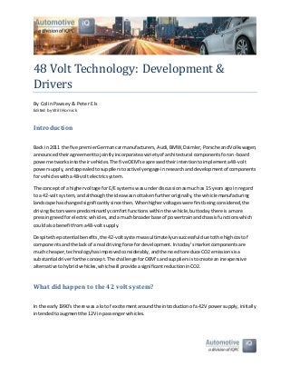 48 Volt Technology: Development &
Drivers
By Colin Pawsey & Peter Els
Edited by Will Hornick
Introduction
Back in 2011 the five premierGermancarmanufacturers, Audi,BMW,Daimler,Porsche andVolkswagen,
announcedtheiragreementtojointlyincorporateavarietyof architectural componentsforon-board
powernetworksintotheirvehicles.The five OEM’sexpressedtheirintentiontoimplementa48-volt
powersupply,andappealedtosupplierstoactivelyengage inresearchanddevelopmentof components
for vehicleswitha48-voltelectricsystem.
The concept of a highervoltage forE/E systemswasunderdiscussionasmuchas 15 yearsago in regard
to a 42-volt system,andalthoughthe ideawasnottakenfurtheroriginally,the vehicle manufacturing
landscape haschangedsignificantlysince then.Whenhighervoltageswere firstbeingconsidered,the
drivingfactorswere predominantlycomfortfunctionswithinthe vehicle,buttodaythere isamore
pressingneedforelectricvehicles,andamuchbroaderbase of powertrainandchassisfunctionswhich
couldalsobenefitfroma48-voltsupply.
Despite the potentialbenefits,the 42-voltsystemwasultimatelyunsuccessful due tothe highcostof
componentsandthe lackof a real drivingforce fordevelopment.Intoday’smarketcomponentsare
much cheaper,technologyhasimprovedconsiderably,andthe needtoreduce CO2emissionsisa
substantial driverforthe concept.The challengeforOEM’sand suppliersistocreate an inexpensive
alternative tohybridvehicles,whichwill provide asignificantreductioninCO2.
What did happen to the 42 volt system?
In the early1990’s there wasa lotof excitementaroundthe introductionof a 42V powersupply,initially
intended toaugmentthe 12V in passengervehicles.
 