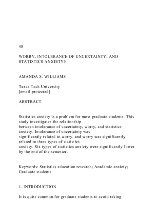 48
WORRY, INTOLERANCE OF UNCERTAINTY, AND
STATISTICS ANXIETY5
AMANDA S. WILLIAMS
Texas Tech University
[email protected]
ABSTRACT
Statistics anxiety is a problem for most graduate students. This
study investigates the relationship
between intolerance of uncertainty, worry, and statistics
anxiety. Intolerance of uncertainty was
significantly related to worry, and worry was significantly
related to three types of statistics
anxiety. Six types of statistics anxiety were significantly lower
by the end of the semester.
Keywords: Statistics education research; Academic anxiety;
Graduate students
1. INTRODUCTION
It is quite common for graduate students to avoid taking
 