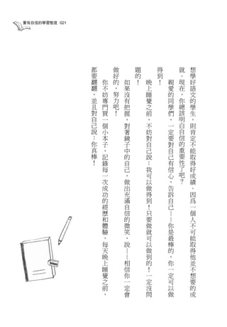 要有自信的學習態度 021




                都       做           題       得           就   想
                要       好           的       到           。   學
                翻   你   的       如   ！   晚   ！       親   現   好
                翻   不   ，       果       上           愛   在   語
                ，   妨   努       沒       睡           的   ，   文
                並   專   力       有       覺           同   你   的
                且   門   吧       把       之           學   總   學
                對   買   ！       握       前           們   該   生
                自   一           ，       ，           ，   明   ，
                己   個           對       不           一   白   則
                說   小           著       妨           定   自   肯
                ：   本           鏡       對           要   信   定
                你   子           子       自           對   的   不
                真   ，           中       己           自   重   能
                棒   記           的       說           己   要   取
                ！   錄           自       ：           有   性   得
                    每           己       我           信   了   好
                    一           ，       可           心   吧   成
                    次           做       以           ，   ？   績
                    成           出       做           告       。
                    功           充       得           訴       因
                    的           滿       到           自       爲
                    經           自       ！           己       一
                    歷           信       只                   個
                                                ——




                    和           的       要                   人
                    體           微       做       你           不
                    驗           笑       就       是           可
                    ，           ，       可       最           能
                    每           說       以       棒           取
                    天                   做       的           得
                            ——




                    晚                   到       ，           他
                    上       相           的       你           並
                    睡       信           ！       一           不
                    覺       你           一       定           想
                    之       一           定       可           要
                    前       定           沒       以           的
                    ，       會           問       做           成
 