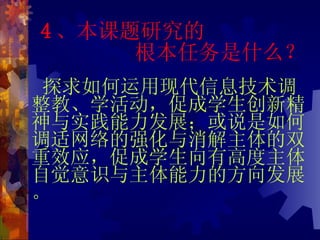 4 、本课题研究的   根本任务是什么？ 探求如何运用现代信息技术调整教、学活动，促成学生创新精神与实践能力发展；或说是如何调适网络的强化与消解主体的双重效应，促成学生向有高度主体自觉意识与主体能力的方向发展。 
