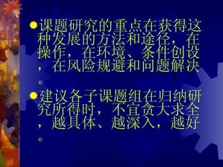 课题研究的重点在获得这种发展的方法和途径，在操作，在环境、条件创设，在风险规避和问题解决。 建议各子课题组在归纳研究所得时，不宜贪大求全，越具体、越深入，越好。 