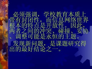 必须强调，学校教育本质上带有封闭性，而信息网络世界根本的特点是开放性。因此，两者之间的冲突、碰撞、妥协、调整可能是永恒的主题。 发现新问题，是课题研究得出的最好结论之一。 