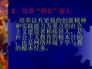 3 、培养“四有”新人 培养以有更强的创新精神和实践能力为重点的社会主义建设者和接班人，是社会主义教育的根本目的，也是网络环境下学与教的根本任务。 