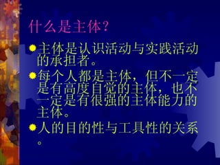 什么是主体？ 主体是认识活动与实践活动的承担者。 每个人都是主体，但不一定是有高度自觉的主体，也不一定是有很强的主体能力的主体。 人的目的性与工具性的关系。 