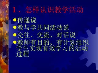 1 、怎样认识教学活动 传递说 教与学共同活动说 交往、交流、对话说 教师有目的、有计划组织学生实现有效学习的活动过程 