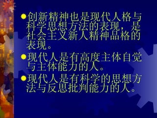 创新精神也是现代人格与科学思想方法的表现，是社会主义新人精神品格的表现。 现代人是有高度主体自觉与主体能力的人。 现代人是有科学的思想方法与反思批判能力的人。 