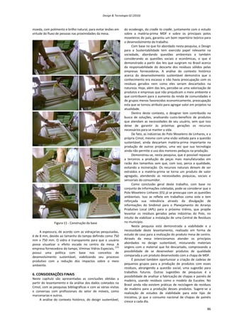 Design & Tecnologia 02 (2010)
moeda, com polimento e brilho natural, para evitar lesões em
virtude do fluxo de pessoas nas proximidades da mesa.
Figura 11 - Construção da base
A espessura, de acordo com as vidraçarias pesquisadas,
é de 8 mm, devido ao tamanho do tampo definido como 750
mm x 750 mm. O vidro é transparente para que o usuário
possa visualizar o efeito escada no centro da mesa. A
empresa fornecedora do tampo, Viminas Vidros Especiais,
[23]
possui uma política com base nos conceitos de
desenvolvimento sustentável, viabilizando seu processo
produtivo com a redução dos impactos sobre o meio
ambiente.
6. CONSIDERAÇÕES FINAIS
Neste capítulo são apresentadas as conclusões obtidas a
partir do levantamento e da análise dos dados coletados na
Cimol, com as pesquisas bibliográficas e com as várias visitas
e conversas com profissionais do setor de móveis, como
marcenarias e outros.
A análise do contexto histórico, do design sustentável,
do ecodesign, do cradle to cradle, juntamente com o estudo
sobre a matéria-prima MDF e sobre os principais polos
moveleiros do país, garantiu um bom repertório teórico para
o desenvolvimento do trabalho.
Com base no que foi abordado nesta pesquisa, o Design
para a Sustentabilidade tem exercido papel relevante na
sociedade, abordando questões ambientais e também
considerando as questões sociais e econômicas, o que é
demonstrado a partir das leis que surgiram no Brasil acerca
da responsabilidade do descarte dos resíduos sólidos pelas
empresas fornecedoras. A análise do contexto histórico
acerca do desenvolvimento sustentável demonstra que o
conhecimento era escasso e não havia preocupação com os
resíduos gerados nem como eles seriam descartados na
natureza. Hoje, além das leis, percebe-se uma valorização de
produtos e empresas que não prejudicam o meio ambiente e
que contribuem para o aumento da renda de comunidades e
de grupos menos favorecidos economicamente, preocupação
esta que se tornou atributo para agregar valor em projetos na
atualidade.
Dentro deste contexto, o designer tem contribuído na
busca de soluções, analisando custo-benefício de produtos
que atendam as necessidades de seu usuário, sem que isso
deixe de garantir às próximas gerações os recursos
necessários para se manter a vida.
De fato, as indústrias do Polo Moveleiro de Linhares, e a
própria Cimol, mesmo com uma visão voltada para a questão
sustentável, ainda descartam matéria-prima importante na
produção de outros projetos, uma vez que sua tecnologia
ainda não permite o uso dos menores pedaços na produção.
Demonstrou-se, nesta pesquisa, que é possível repassar
a terceiros a produção de peças mais manufaturadas em
razão dos tamanhos sem que, com isso, perca a qualidade,
evitando a incineração. Os recursos naturais deixam de ser
extraídos e a matéria-prima se torna um produto de valor
agregado, atendendo as necessidades psíquicas, sociais e
sensoriais do consumidor.
Como conclusão geral deste trabalho, com base no
conjunto de informações coletadas, pode-se considerar que o
Polo Moveleiro Linhares (ES) já se preocupa com as questões
ambientais. Isso se reflete em trabalhos como este e tem
reforçada sua relevância através da divulgação de
informações do Sindimol para o Planejamento do Arranjo
Produtivo Local (APL) para o próximo triênio, que propõe
levantar os resíduos gerados pelas indústrias do Polo, no
intuito de viabilizar a instalação de uma Central de Resíduos
no município.
Nesta pesquisa está demonstrada a viabilidade e a
necessidade deste levantamento, realizado em forma de
estudo de caso para a realização do produto mesa de centro.
Através da mesa intencionamos atender os princípios
abordados no design sustentável, misturando materiais
virgens com o material que foi descartado, comprovando a
possibilidade de se desenvolver produtos de qualidade
comparada a um produto desenvolvido com a chapa de MDF.
É possível também oportunizar a criação de cadeias de
pequenos grupos para a produção de produtos com esses
resíduos, abrangendo a questão social, uma sugestão para
trabalhos futuros. Outras sugestões de pesquisas é a
possibilidade de analisar a fabricação de chapas e painéis de
madeira, usando resíduos como o modelo da Eucatex. No
Brasil ainda não existem práticas de reciclagem de resíduos
de madeira para a produção desses produtos. Sugere-se a
realização de estudos de viabilidade para este tipo de
iniciativa, já que o consumo nacional de chapas de painéis
cresce a cada dia.
86
 