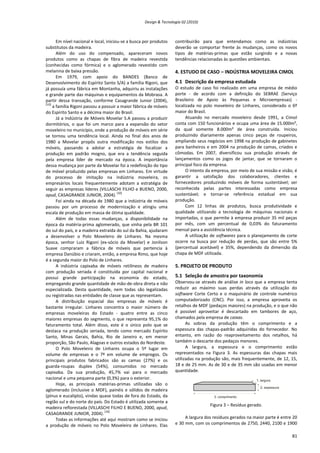 Design & Tecnologia 02 (2010)
Em nível nacional e local, iniciou-se a busca por produtos
substitutos da madeira.
Além do uso do compensado, apareceram novos
produtos como as chapas de fibra de madeira revestida
(conhecidas como fórmica) e o aglomerado revestido com
melanina de baixa pressão.
Em 1979, com apoio do BANDES (Banco de
Desenvolvimento do Espírito Santo S/A) a família Rigoni, que
já possuía uma fábrica em Montanha, adquiriu as instalações
e grande parte das máquinas e equipamentos da Mobrasa. A
partir dessa transação, conforme Casagrande Junior (2004),
[10]
a família Rigoni passou a possuir a maior fábrica de móveis
do Espírito Santo e a décima maior do Brasil.
Já a Indústria de Móveis Movelar S.A passou a produzir
dormitórios, o que foi um marco para a expansão do setor
moveleiro no município, onde a produção de móveis em série
se tornou uma tendência local. Ainda no final dos anos de
1980 a Movelar propôs outra modificação nos estilos dos
móveis, passando a adotar a estratégia de focalizar a
produção em padrão mogno, que era a tendência seguida
pela empresa líder de mercado na época. A importância
dessa mudança por parte da Movelar foi a redefinição do tipo
de móvel produzido pelas empresas em Linhares. Em virtude
do processo de imitação na indústria moveleira, os
empresários locais frequentemente adotam a estratégia de
seguir as empresas líderes (VILLASCHI FILHO e BUENO, 2000,
apud, CASAGRANDE JUNIOR, 2004).
[10]
Foi ainda na década de 1980 que a indústria de móveis
passou por um processo de modernização e atingiu uma
escala de produção em massa de ótima qualidade.
Além de todas essas mudanças, a disponibilidade na
época da matéria-prima aglomerado, que vinha pela BR 101
do sul do país, e a madeira extraída do sul da Bahia, ajudaram
a desenvolver o Polo Moveleiro de Linhares. Na mesma
época, senhor Luiz Rigoni (ex-sócio da Movelar) e Jonilson
Suave compraram a fábrica de móveis que pertencia à
empresa Danúbio e criaram, então, a empresa Rimo, que hoje
é a segunda maior do Polo de Linhares.
A indústria capixaba de móveis retilíneos de madeira
com produção seriada é constituída por capital nacional e
possui grande participação na economia do estado,
empregando grande quantidade de mão-de-obra direta e não
especializada. Desta quantidade, nem todas são legalizadas
ou registradas nas entidades de classe que as representam.
A distribuição espacial das empresas de móveis é
bastante irregular. Linhares concentra o maior número de
empresas moveleiras do Estado - quatro entre as cinco
maiores empresas do segmento, o que representa 95,1% do
faturamento total. Além disso, este é o único polo que se
destaca na produção seriada, tendo como mercado Espírito
Santo, Minas Gerais, Bahia, Rio de Janeiro e, em menor
proporção, São Paulo, Alagoas e outros estados do Nordeste.
O Polo Moveleiro de Linhares ocupa o 5º lugar em
volume de empresas e o 7º em volume de empregos. Os
principais produtos fabricados são as camas (27%) e os
guarda-roupas duplex (54%), consumidos no mercado
capixaba. Da sua produção, 45,7% vai para o mercado
nacional e uma pequena parte (0,3%) para o exterior.
Hoje, as principais matérias-primas utilizadas são o
aglomerado (inclusive o MDF), painéis e sólidos de madeira
(pínus e eucalipto), vindas quase todas de fora do Estado, da
região sul e do norte do país. Do Estado é utilizada somente a
madeira reflorestada (VILLASCHI FILHO E BUENO, 2000, apud,
CASAGRANDE JUNIOR, 2004).
[10]
Todas as informações até aqui mostram como se iniciou
a produção de móveis no Polo Moveleiro de Linhares. Elas
contribuirão para que entendamos como as indústrias
deverão se comportar frente às mudanças, como os novos
tipos de matérias-primas que estão surgindo e a novas
tendências relacionadas às questões ambientais.
4. ESTUDO DE CASO – INDÚSTRIA MOVELEIRA CIMOL
4.1 Descrição da empresa estudada
O estudo de caso foi realizado em uma empresa de médio
porte - de acordo com a definição do SEBRAE (Serviço
Brasileiro de Apoio às Pequenas e Microempresas) -
localizada no polo moveleiro de Linhares, considerado o 6º
maior do Brasil.
Atuando no mercado moveleiro desde 1991, a Cimol
conta com 150 funcionários e ocupa uma área de 15.000m²,
da qual somente 8.000m² de área construída. Iniciou
produzindo diariamente apenas cinco peças de roupeiros,
ampliando seus negócios em 1998 na produção de gabinetes
para banheiros e em 2004 na produção de camas, criados e
cômodas. Em 2007, diversificou sua produção através de
lançamentos como os jogos de jantar, que se tornaram o
principal foco da empresa.
O intento da empresa, por meio de sua missão e visão, é
garantir a satisfação dos colaboradores, clientes e
fornecedores produzindo móveis de forma sustentável; ser
reconhecida pelas partes interessadas como empresa
sustentável; e tornar-se referência estadual em sua
produção.
Com 12 linhas de produtos, busca produtividade e
qualidade utilizando a tecnologia de máquinas nacionais e
importadas, o que permite à empresa produzir 35 mil peças
por mês, com um percentual de 0,03% do faturamento
mensal para a assistência técnica.
A utilização de softwares para o planejamento de corte
ocorre na busca por redução de perdas, que são entre 5%
(percentual aceitável) e 35%, dependendo da dimensão da
chapa de MDF utilizada.
5. PROJETO DE PRODUTO
5.1 Seleção de amostra por taxonomia
Observou-se através de análise in loco que a empresa tenta
reduzir ao máximo suas perdas através da utilização do
software Corte Certo e o maquinário de controle numérico
computadorizado (CNC). Por isso, a empresa aproveita os
retalhos de MDF (pedaços maiores) na produção, e o que não
é possível aproveitar é descartado em tambores de aço,
chamados pela empresa de caixas.
As sobras da produção têm o comprimento e a
espessura das chapas-padrão adquiridas do fornecedor. No
entanto, em razão do reaproveitamento dos retalhos, há
também o descarte dos pedaços menores.
A largura, a espessura e o comprimento estão
representados na Figura 3. As espessuras das chapas mais
utilizadas na produção são, mais frequentemente, de 12, 15,
18 e de 25 mm. As de 30 e de 35 mm são usadas em menor
quantidade.
Figura 3 – Resíduo gerado.
A largura dos resíduos gerados na maior parte é entre 20
e 30 mm, com os comprimentos de 2750, 2440, 2100 e 1900
81
 