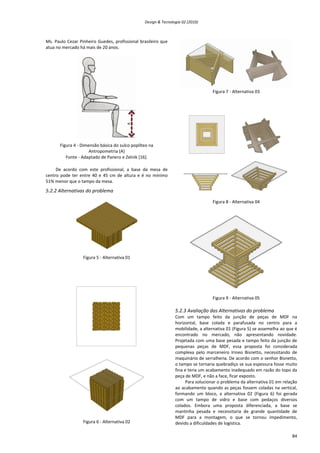 Design & Tecnologia 02 (2010)
Ms. Paulo Cezar Pinheiro Guedes, profissional brasileiro que
atua no mercado há mais de 20 anos.
Figura 4 - Dimensão básica do sulco poplíteo na
Antropometria (A)
Fonte - Adaptado de Panero e Zelnik [16].
De acordo com este profissional, a base da mesa de
centro pode ter entre 40 e 45 cm de altura e é no mínimo
51% menor que o tampo da mesa.
5.2.2 Alternativas do problema
Figura 5 - Alternativa 01
Figura 6 - Alternativa 02
Figura 7 - Alternativa 03
Figura 8 - Alternativa 04
Figura 9 - Alternativa 05
5.2.3 Avaliação das Alternativas do problema
Com um tampo feito da junção de peças de MDF na
horizontal, base colada e parafusada no centro para a
mobilidade, a alternativa 01 (Figura 5) se assemelha ao que é
encontrado no mercado, não apresentando novidade.
Projetada com uma base pesada e tampo feito da junção de
pequenas peças de MDF, essa proposta foi considerada
complexa pelo marceneiro Irineo Bisnetto, necessitando de
maquinário de serralheria. De acordo com o senhor Bisnetto,
o tampo se tornaria quebradiço se sua espessura fosse muito
fina e teria um acabamento inadequado em razão do topo da
peça de MDF, e não a face, ficar exposto.
Para solucionar o problema da alternativa 01 em relação
ao acabamento quando as peças fossem coladas na vertical,
formando um bloco, a alternativa 02 (Figura 6) foi gerada
com um tampo de vidro e base com pedaços diversos
colados. Embora uma proposta diferenciada, a base se
mantinha pesada e necessitaria de grande quantidade de
MDF para a montagem, o que se tornou impedimento,
devido a dificuldades de logística.
84
 