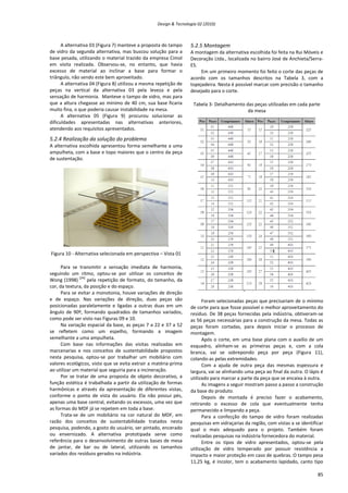 Design & Tecnologia 02 (2010)
A alternativa 03 (Figura 7) manteve a proposta do tampo
de vidro da segunda alternativa, mas buscou solução para a
base pesada, utilizando o material trazido da empresa Cimol
em visita realizada. Observou-se, no entanto, que havia
excesso de material ao inclinar a base para formar o
triângulo, não sendo este bem aproveitado.
A alternativa 04 (Figura 8) utilizou a mesma repetição de
peças na vertical da alternativa 03 pela leveza e pela
sensação de harmonia. Manteve o tampo de vidro, mas para
que a altura chegasse ao mínimo de 40 cm, sua base ficaria
muito fina, o que poderia causar instabilidade na mesa.
A alternativa 05 (Figura 9) procurou solucionar as
dificuldades apresentadas nas alternativas anteriores,
atendendo aos requisitos apresentados.
5.2.4 Realização da solução do problema
A alternativa escolhida apresentou forma semelhante a uma
ampulheta, com a base e topo maiores que o centro da peça
de sustentação.
Figura 10 - Alternativa selecionada em perspectiva – Vista 01
Para se transmitir a sensação imediata de harmonia,
seguindo um ritmo, optou-se por utilizar os conceitos de
Wong (1998)
[24]
pela repetição de formato, do tamanho, da
cor, da textura, da posição e do espaço.
Para se evitar a monotonia, houve variações de direção
e de espaço. Nas variações de direção, duas peças são
posicionadas paralelamente e ligadas a outras duas em um
ângulo de 90º, formando quadrados de tamanhos variados,
como pode ser visto nas Figuras 09 e 10.
Na variação espacial da base, as peças 7 a 22 e 37 a 52
se refletem como um espelho, formando a imagem
semelhante a uma ampulheta.
Com base nas informações das visitas realizadas em
marcenarias e nos conceitos de sustentabilidade propostos
nesta pesquisa, optou-se por trabalhar um mobiliário com
valores ecológicos, visto que se evita extrair a matéria-prima
ao utilizar um material que seguiria para a incineração.
Por se tratar de uma proposta de objeto decorativo, a
função estética é trabalhada a partir da utilização de formas
harmônicas e através da apresentação de diferentes vistas,
conforme o ponto de vista do usuário. Ela não possui pés,
apenas uma base central, evitando os excessos, uma vez que
as formas do MDF já se repetem em toda a base.
Trata-se de um mobiliário na cor natural do MDF, em
razão dos conceitos de sustentabilidade tratados nesta
pesquisa, podendo, a gosto do usuário, ser pintado, encerado
ou envernizado. A alternativa prototipada serve como
referência para o desenvolvimento de outras bases de mesa
de jantar, de bar ou de lateral, utilizando os tamanhos
variados dos resíduos gerados na indústria.
5.2.5 Montagem
A montagem da alternativa escolhida foi feita na Rui Móveis e
Decoração Ltda., localizada no bairro José de Anchieta/Serra-
ES.
Em um primeiro momento foi feito o corte das peças de
acordo com os tamanhos descritos na Tabela 3, com a
topejadeira. Nesta é possível marcar com precisão o tamanho
desejado para o corte.
Tabela 3- Detalhamento das peças utilizadas em cada parte
da mesa
Foram selecionadas peças que precisariam de o mínimo
de corte para que fosse possível o melhor aproveitamento do
resíduo. De 38 peças fornecidas pela indústria, obtiveram-se
as 56 peças necessárias para a construção da mesa. Todas as
peças foram cortadas, para depois iniciar o processo de
montagem.
Após o corte, em uma base plana com o auxílio de um
esquadro, alinham-se as primeiras peças e, com a cola
branca, vai se sobrepondo peça por peça (Figura 11),
colando-as pelas extremidades.
Com a ajuda de outra peça das mesmas espessura e
largura, vai se alinhando uma peça ao final da outra. O lápis é
utilizado para marcar a parte da peça que se encaixa à outra.
As imagens a seguir mostram passo a passo a construção
da base do produto.
Depois de montada é preciso fazer o acabamento,
retirando o excesso de cola que eventualmente tenha
permanecido e limpando a peça.
Para a confecção do tampo de vidro foram realizadas
pesquisas em vidraçarias da região, com vistas a se identificar
qual o mais adequado para o projeto. Também foram
realizadas pesquisas na indústria fornecedora do material.
Entre os tipos de vidro apresentados, optou-se pela
utilização de vidro temperado por possuir resistência a
impacto e maior proteção em caso de quebras. O tampo pesa
11,25 kg, é incolor, tem o acabamento lapidado, canto tipo
85
 