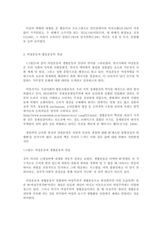 이상의 변화에 영향을 준 활동이나 프로그램으로 반모임에서의 의견교환 이 가장(31.4%)
많이 지적되었고 두 번째가 소식지를 읽는 것 이었으며 세 번째가 환경보호 실천, (31.1%) ,
그 다음이 교육이나 강연 과 산지견학 비디오 시청 및 독서 임원활(15.8%), (7.7%) (7.4%), ,
동 등의 순이었다.
여성운동과 협동운동의 만남3.
그림 과 같이 여성운동과 생협운동의 만남의 의미를 그려보았다 한국사회의 여성운동< 3> .
은 우리 사회의 독특한 사회문화적 역사적 맥락에서 형성된 성불평등 요소와 가부장적 사,
회 체제 및 원리 그리고 성별 분업구조를 배경으로 하고 있다 여성운동은 여성차별을 사, .
회구조의 모순과 연계하여 해결하기 위한 에너지를 결집하고 더 나아가서 남녀 모두를 억,
압하는 가부장적 문화에 대한 대안을 모색하고 실천하고자 한다.
마찬가지로 우리사회의 협동조합운동은 우리 식의 경제발전의 역사를 배경으로 하여 발전
하였다고 본다 년대부터 경제성장제일주의에 따라 급속하게 진행된 산업화의 결과로 자. 60
본의 논리가 시장을 지배하고 소비자는 주권을 상실하게 되었으며 생태계의 파괴와 식량안,
보에 위협이 초래되었다 소비가 생산을 규제해야 한다는 면에서는 말할 것도 없고 상품의.
질과 가격 정보유통 소비문화의 형성 등 소비자의 고유한 권리에 속하는 영역, mechanism,
에서조차 소비자들은 철저히 소외되고 있다
생협운동이 뿌리를 내리기 시작(http://www.womenlink.or.kr/matter/eco/ coop015.html).
한 것은 경제성장이라는 속도전에 어느 정도 브레이크가 걸렸던 시기로 경제발전의 대가가,
부메랑이 되어 삶의 질을 위협하고 있다는 사실을 깨닫게 된 때이기도 했다 김기섭( , 1994).
생산력의 급속한 발전과 산업문명은 자연과 인간의 생명에 대해 제조된 불확실성과 위'
협 을 증가시켜 왔다 울리히 백은 우리가 느끼는 이와 같은 삶에 대한 위협이 자연발생' .
적인
그림 여성운동과 생협운동의 만남< 3>
것이 아니라 근대성안에 내재한 자동적 결과로 보았다 생협운동은 어쩌면 위험은 전 지. '
구적으로 도처에 깔려 있는데 위험의 내용과 범위를 정확히 알 수 없을 때 나타나는 반응의
하나로 위험을 전면적으로 인식하고 그에 대응하는 시스템을 비록 불완전하고 다 알지 못,
하더라도 정치적 사회적 결정들을 통해 만들어 가는 것 중의 하나가 아닌가 싶다, · ' .
여성운동과 생협운동이 결합하여 여성주의적 생협운동으로 발전한다면 어떤 모습일까 물?
론 여성주의적 이라는 개념은 단순한 개념이 아니고 이론으로서의 여성주의에는 다양한' '
접근이 있다 그러나 여기서 여성주의적 생협운동이라고 할 때 여성주의 원리가 생협운동.
내부에 주류화 되는 것을 의미하며 여성의 요구가 생협활동 전반에서 제대로 반영되는 것을
의미한다.
 