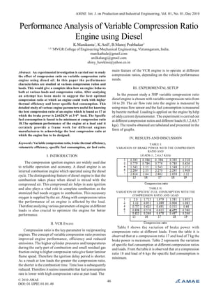 AMAE Int. J. on Production and Industrial Engineering, Vol. 01, No. 01, Dec 2010
© 2010 AMAE
DOI: 01.IJPIE.01.01.49
46
Performance Analysis of Variable Compression Ratio
Engine using Diesel
K.Manikanta1
, K.Anil2
, B.Manoj Prabhakar3
1,2,3
MVGR College of Engineering/Mechanical Engineering, Vizianagaram, India.
manikathala@gmail.com
anilkalangi@gmail.com
shiny_hawkins@yahoo.co.in
Abstract: An experimental investigation is carried out to study
the effect of compression ratio on variable compression ratio
engine using diesel oil. In this paper the performance
characteristics are studied at various compression ratios and
loads. This would give a complete idea how an engine behaves
both at various loads and compression ratios. After analyzing
an attempt has been made to suggest the best optimal
compression ratio at which an engine could work with higher
thermal efficiency and lower specific fuel consumption. This
detailed study of various engine parameters useful for knowing
the best compression ratio of an engine which is found as 17 at
which the brake power is 2.662KW at 3/4th
load. The Specific
fuel consumption is found to be minimum at compression ratio
18.The optimum performance of the engine at a load and it
certainly provide a frame work for different engines
manufacturers to acknowledge the best compression ratio at
which the engine has to be designed.
Keywords: Variable compression ratio, brake thermal efficiency,
volumetric efficiency, specific fuel consumption, air fuel ratio.
I. INTRODUCTION
The compression ignition engines are widely used due
to reliable operation and economy. A diesel engine is an
internal combustion engine which operated using the diesel
cycle. The distinguishing feature of diesel engine is that the
combustion takes place when diesel is mixed with the
compressed air. This compressed air helps in auto ignition
and also plays a vital role in complete combustion as the
atomized fuel needs oxygen to combustion. This necessary
oxygen is supplied bythe air. Along with compression ratios
the performance of an engine is affected by the load.
Therefore analyzing various parameters ofengine at different
loads is also crucial to optimize the engine for better
performance.
II. VCR ENGINE
Compression ratio is the key parameter in reciprocating
engines. The concept of variable compression ratio promises
improved engine performance, efficiency and reduced
emissions. The higher cylinder pressures and temperatures
during the early part of combustion and small residual gas
fraction owing to higher compression ratiogive faster laminar
flame speed. Therefore the ignition delay period is shorter.
As a result at low loads the greater the compression ratio,
the shorter is the combustion time. Time loss is subsequently
reduced. Therefore it seems reasonable that fuel consumption
rate is lower with high compression ratio at part load. The
main feature of the VCR engine is to operate at different
compression ratios, depending on the vehicle performance
needs.
III. EXPERIMENTAL SETUP
In the present study a 5HP variable compression ratio
diesel engine is chosen with variable compression ratio from
14 to 20. The air flow rate into the engine is measured by
using mass flow sensor and the fuel consumption is measured
by burette method. Loading is applied on the engine byhelp
of eddycurrent dynamometer. The experiment is carried out
at different compression ratios and different loads (0,1,2,4,6,7
kgs). The results obtained are tabulated and presented in the
form of graphs.
IV. RESULTS AND DISCUSSION
TABLE I:
VARIATION OF BRAKE POWER WITH THE COMPRESSION
RATIO AND
LOADS (1, 2,4,6,7 KGS)
TABLE II:
VARIATION OF SPECIFIC FUEL CONSUMPTION WITH THE
COMPRESSION RATIO AND LOAD
Table I shows the variation of brake power with
compression ratio at different loads. From the table it is
observed that at a compression ratio 17 and load of 7 kg the
brake power is maximum. Table 2 represents the variation
of specific fuel consumption at different compression ratios
and loads. From the table it is observed that at a compression
ratio 18 and load of 6 kgs the specific fuel consumption is
minimum.
 